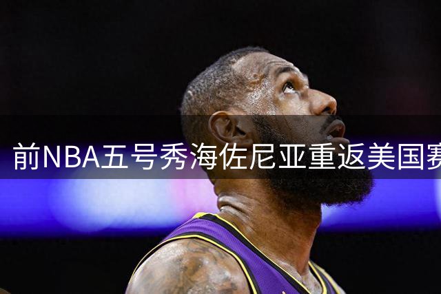 前NBA五号秀海佐尼亚重返美国赛场，骑士队为其开出1年合约