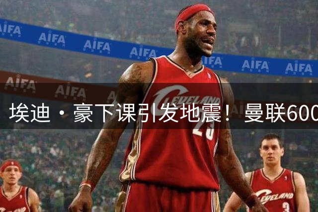埃迪·豪下课引发地震！曼联6000万抢霍尔，还想顺手截胡巴萨猎物