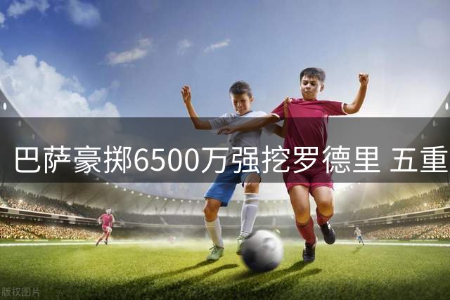 巴萨豪掷6500万强挖罗德里 五重风险暗藏致命隐患