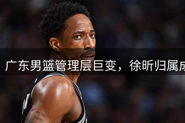 广东男篮管理层巨变，徐昕归属成悬念，广州队或强势出手
