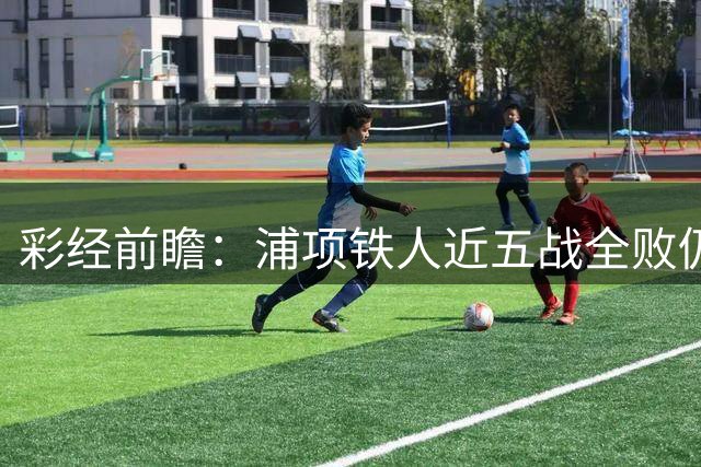 彩经前瞻：浦项铁人近五战全败仍占据优势，光州主场难掩联赛垫底困境