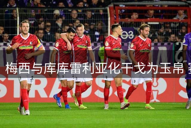 梅西与库库雷利亚化干戈为玉帛 赛后暖心拥抱化解争议