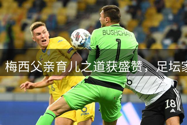 梅西父亲育儿之道获盛赞，足坛家长教育引深思