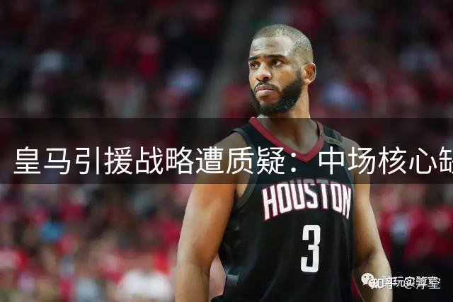 皇马引援战略遭质疑：中场核心缺位埋隐患 佛爷面临信任危机