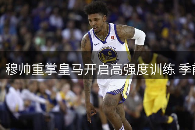 穆帅重掌皇马开启高强度训练 季前赛展现积极信号