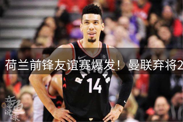 荷兰前锋友谊赛爆发！曼联弃将2次关键表现引尤文关注
