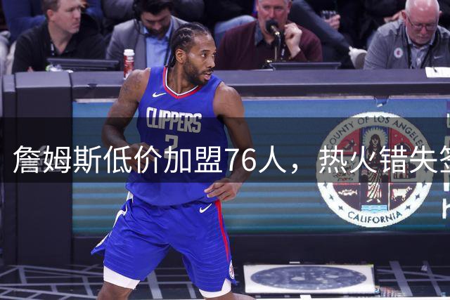 詹姆斯低价加盟76人，热火错失签约良机