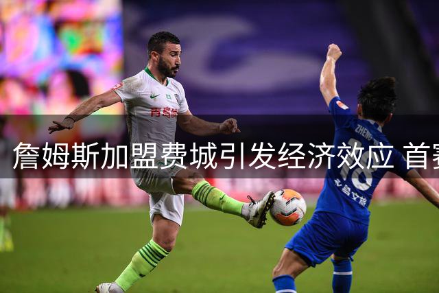 詹姆斯加盟费城引发经济效应 首赛季或带动4.3亿美元商业价值
