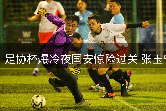 足协杯爆冷夜国安惊险过关 张玉宁破门助球队2-1险胜中乙黑马