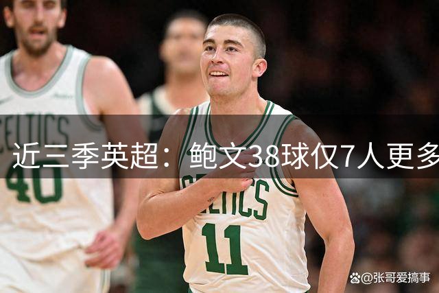近三季英超：鲍文38球仅7人更多，25助仅萨拉赫B费更多