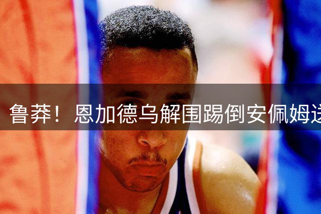 鲁莽！恩加德乌解围踢倒安佩姆送点，魏震点射海港2-1反超铜梁龙