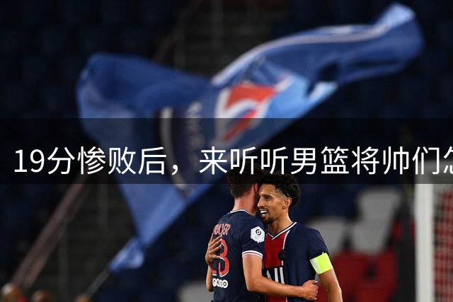 19分惨败后，来听听男篮将帅们怎么说！赵继伟批评球队，郭士强提出4点不足