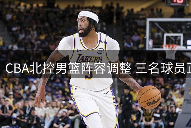 CBA北控男篮阵容调整 三名球员正式离队开启新征途